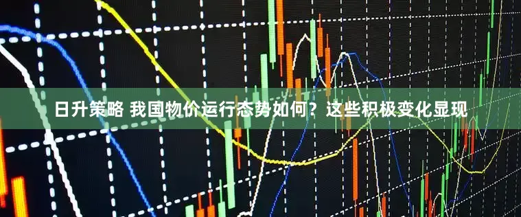 日升策略 我国物价运行态势如何？这些积极变化显现