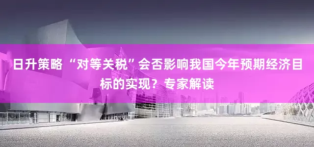 日升策略 “对等关税”会否影响我国今年预期经济目标的实现？专家解读