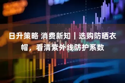 日升策略 消费新知｜选购防晒衣帽，看清紫外线防护系数