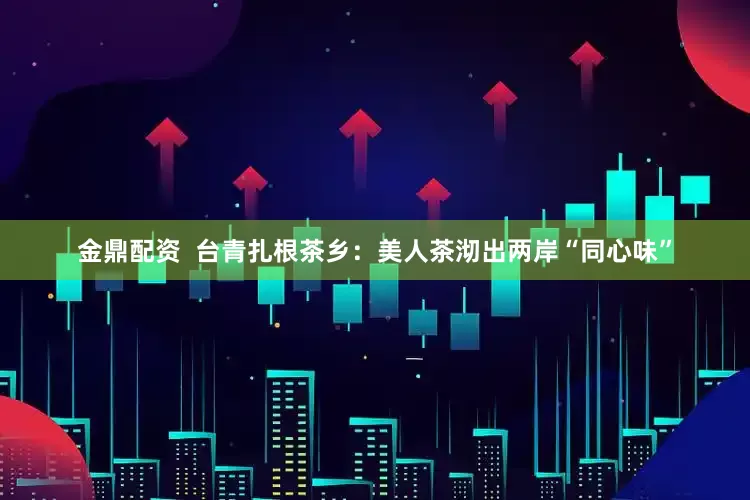 金鼎配资  台青扎根茶乡：美人茶沏出两岸“同心味”