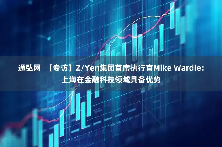 通弘网  【专访】Z/Yen集团首席执行官Mike Wardle：上海在金融科技领域具备优势