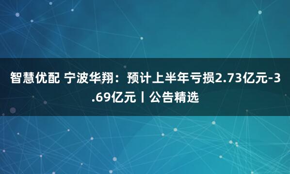 智慧优配 宁波华翔：预计上半年亏损2.73亿元-3.69亿元丨公告精选