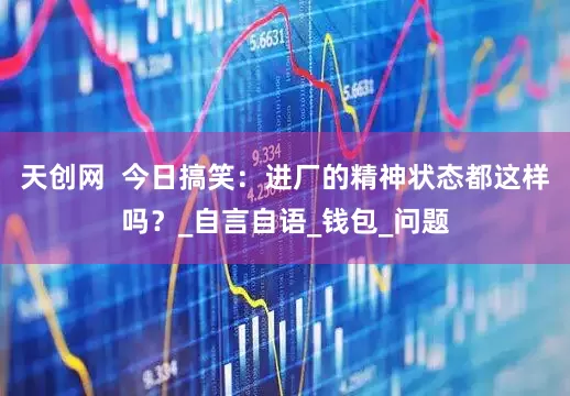天创网  今日搞笑：进厂的精神状态都这样吗？_自言自语_钱包_问题