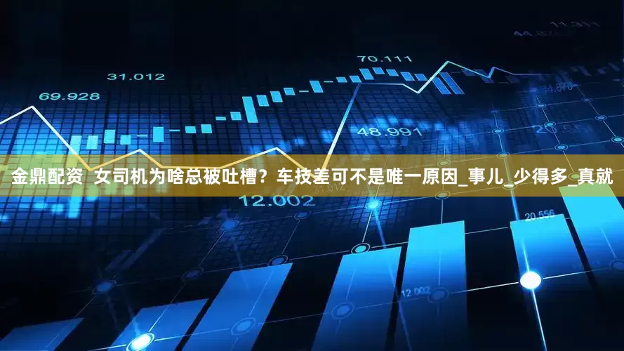 金鼎配资  女司机为啥总被吐槽？车技差可不是唯一原因_事儿_少得多_真就