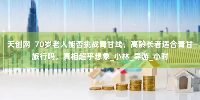 天创网  70岁老人能否挑战青甘线，高龄长者适合青甘旅行吗，真相超乎想象_小林_导游_小时