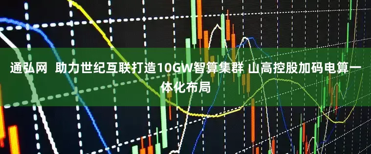 通弘网  助力世纪互联打造10GW智算集群 山高控股加码电算一体化布局