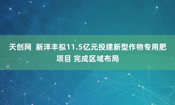 天创网  新洋丰拟11.5亿元投建新型作物专用肥项目 完成区域布局