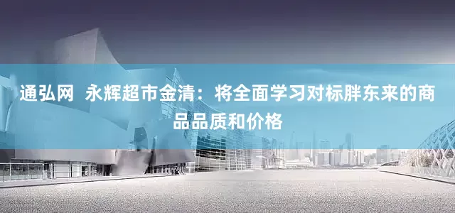 通弘网  永辉超市金清：将全面学习对标胖东来的商品品质和价格