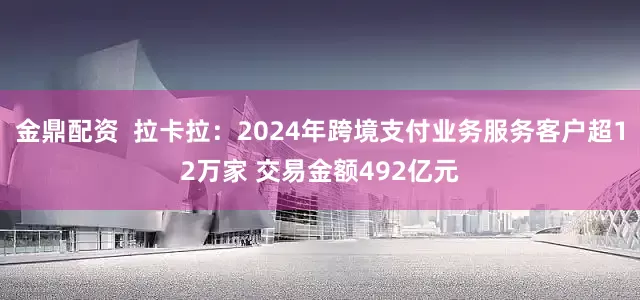 金鼎配资  拉卡拉：2024年跨境支付业务服务客户超12万家 交易金额492亿元