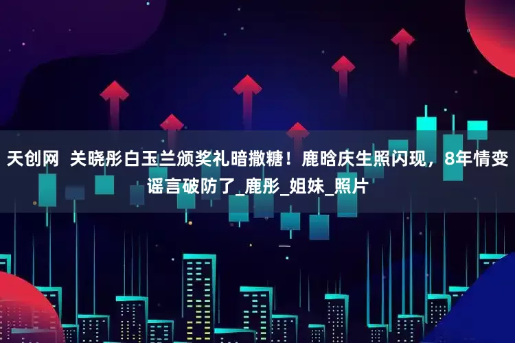 天创网  关晓彤白玉兰颁奖礼暗撒糖！鹿晗庆生照闪现，8年情变谣言破防了_鹿彤_姐妹_照片