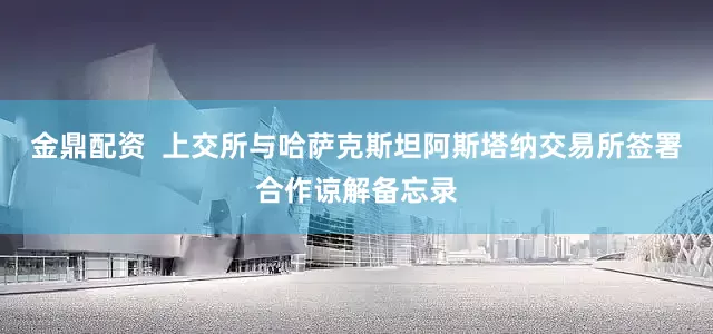 金鼎配资  上交所与哈萨克斯坦阿斯塔纳交易所签署合作谅解备忘录