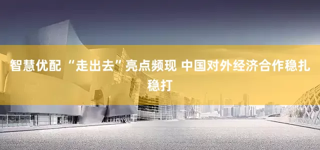 智慧优配 “走出去”亮点频现 中国对外经济合作稳扎稳打