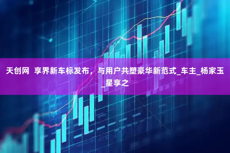 天创网  享界新车标发布，与用户共塑豪华新范式_车主_杨家玉_星享之