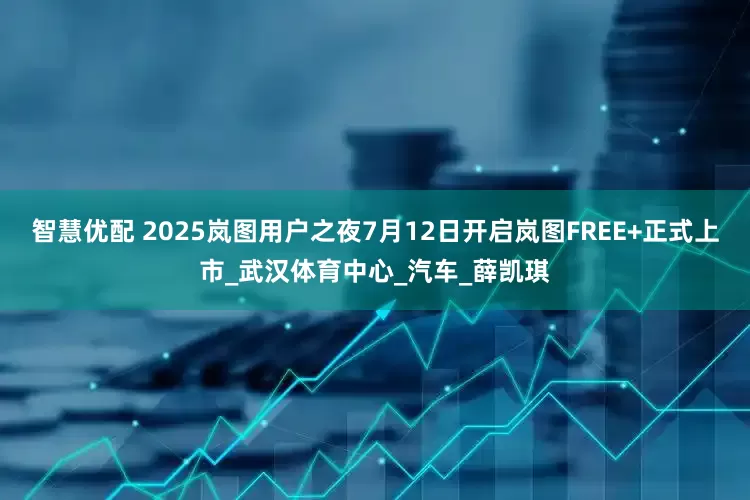智慧优配 2025岚图用户之夜7月12日开启岚图FREE+正式上市_武汉体育中心_汽车_薛凯琪