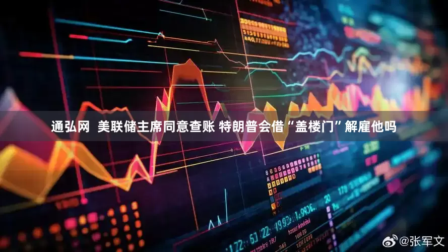 通弘网  美联储主席同意查账 特朗普会借“盖楼门”解雇他吗