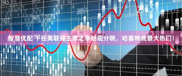 智慧优配 下任美联储主席之争始现分晓，哈塞特成最大热门！