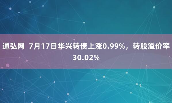 通弘网  7月17日华兴转债上涨0.99%，转股溢价率30.02%