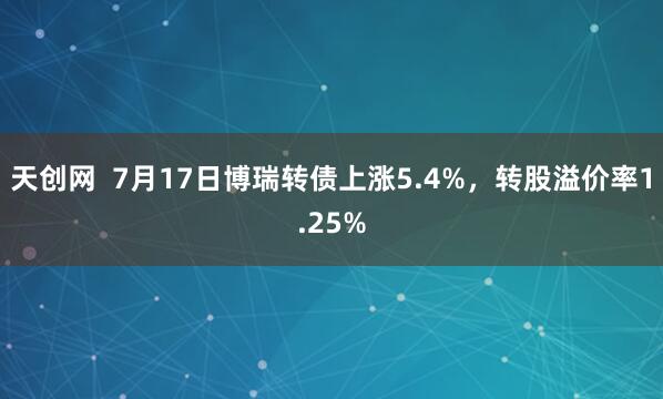 天创网  7月17日博瑞转债上涨5.4%，转股溢价率1.25%