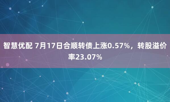 智慧优配 7月17日合顺转债上涨0.57%，转股溢价率23.07%