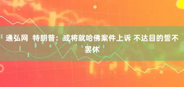 通弘网  特朗普：或将就哈佛案件上诉 不达目的誓不罢休