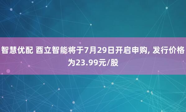 智慧优配 酉立智能将于7月29日开启申购, 发行价格为23.99元/股
