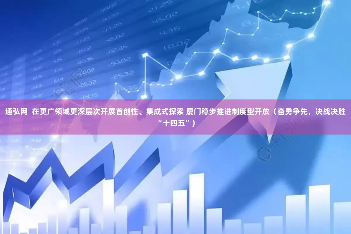 通弘网  在更广领域更深层次开展首创性、集成式探索 厦门稳步推进制度型开放（奋勇争先，决战决胜“十四五”）