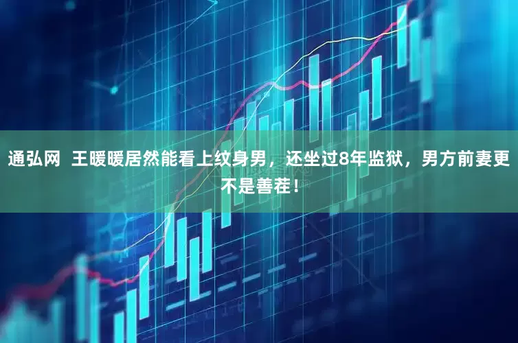 通弘网  王暖暖居然能看上纹身男，还坐过8年监狱，男方前妻更不是善茬！