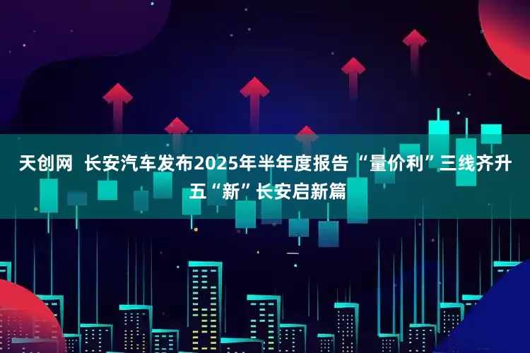 天创网  长安汽车发布2025年半年度报告 “量价利”三线齐升 五“新”长安启新篇