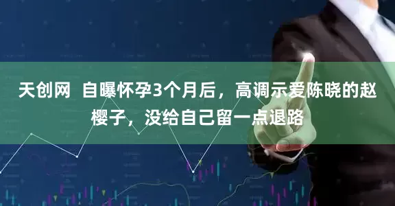 天创网  自曝怀孕3个月后，高调示爱陈晓的赵樱子，没给自己留一点退路