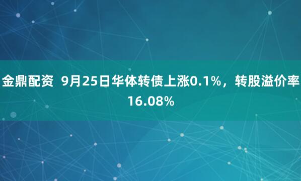 金鼎配资  9月25日华体转债上涨0.1%，转股溢价率16.08%