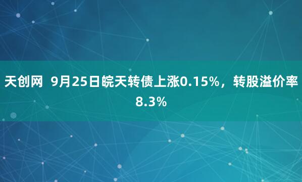 天创网  9月25日皖天转债上涨0.15%，转股溢价率8.3%